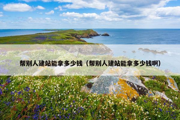 帮别人建站能拿多少钱（帮别人建站能拿多少钱啊）