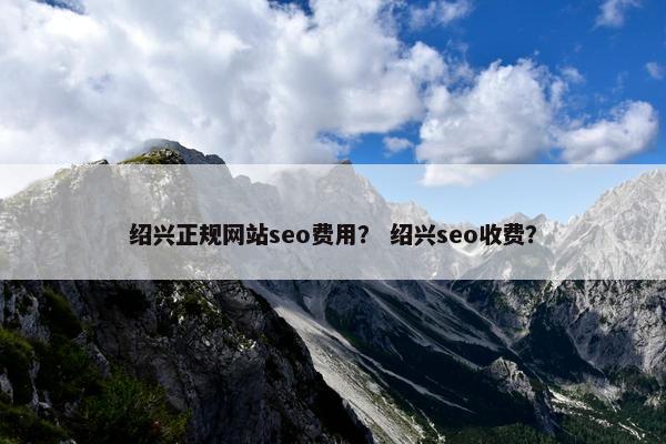 绍兴正规网站seo费用？ 绍兴seo收费？