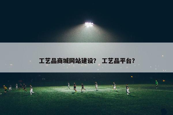 工艺品商城网站建设？ 工艺品平台？