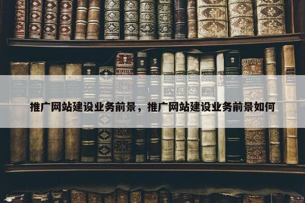 推广网站建设业务前景，推广网站建设业务前景如何