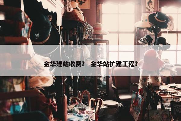 金华建站收费？ 金华站扩建工程？
