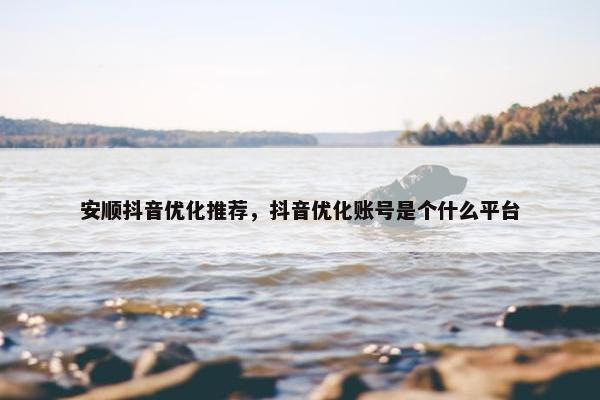 安顺抖音优化推荐，抖音优化账号是个什么平台