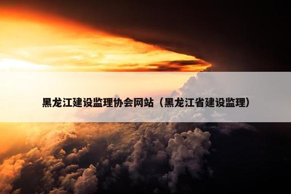 黑龙江建设监理协会网站（黑龙江省建设监理）