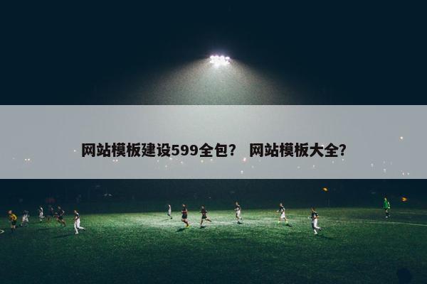 网站模板建设599全包？ 网站模板大全？