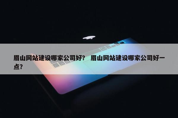 眉山网站建设哪家公司好？ 眉山网站建设哪家公司好一点？