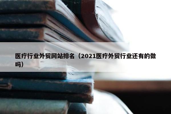 医疗行业外贸网站排名（2021医疗外贸行业还有的做吗）