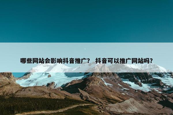 哪些网站会影响抖音推广？ 抖音可以推广网站吗？