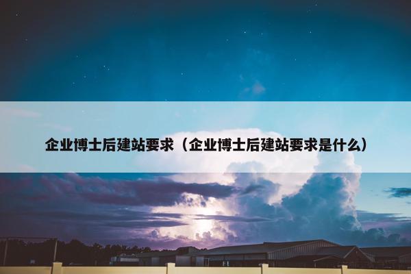 企业博士后建站要求（企业博士后建站要求是什么）