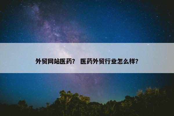 外贸网站医药？ 医药外贸行业怎么样？