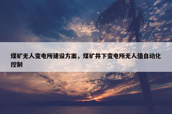 煤矿无人变电所建设方案，煤矿井下变电所无人值自动化控制
