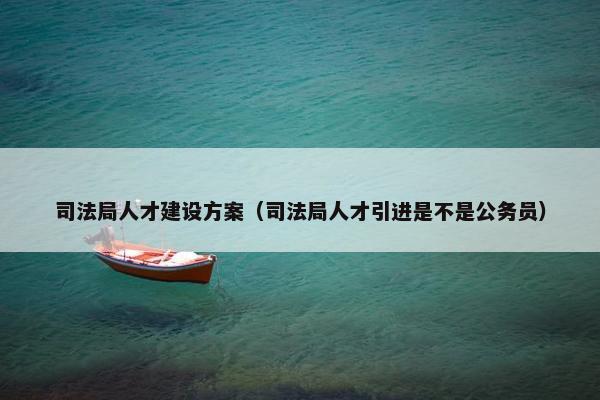 司法局人才建设方案（司法局人才引进是不是公务员）