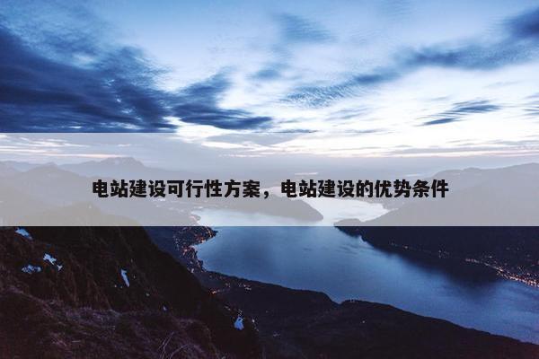 电站建设可行性方案，电站建设的优势条件