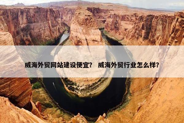 威海外贸网站建设便宜？ 威海外贸行业怎么样？