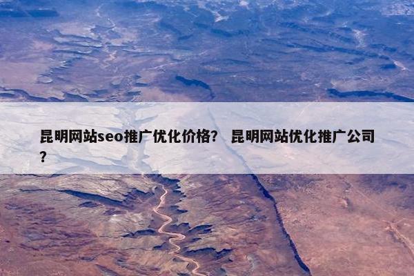 昆明网站seo推广优化价格？ 昆明网站优化推广公司？