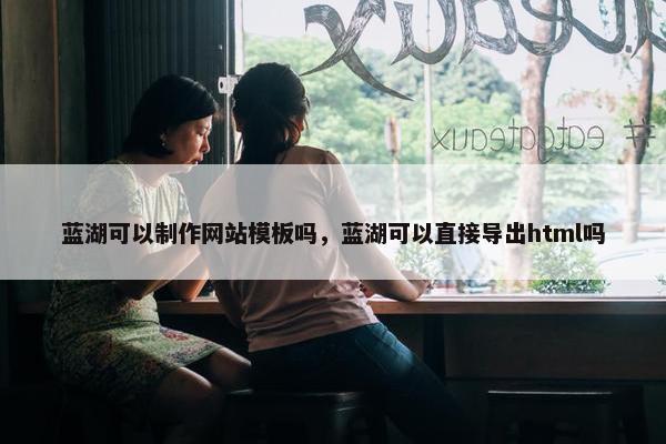 蓝湖可以制作网站模板吗，蓝湖可以直接导出html吗