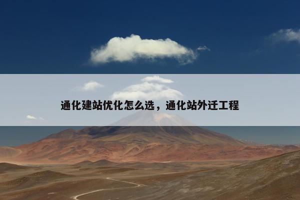 通化建站优化怎么选，通化站外迁工程