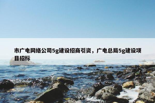 市广电网络公司5g建设招商引资，广电总局5g建设项目招标