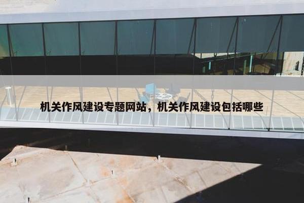 机关作风建设专题网站，机关作风建设包括哪些