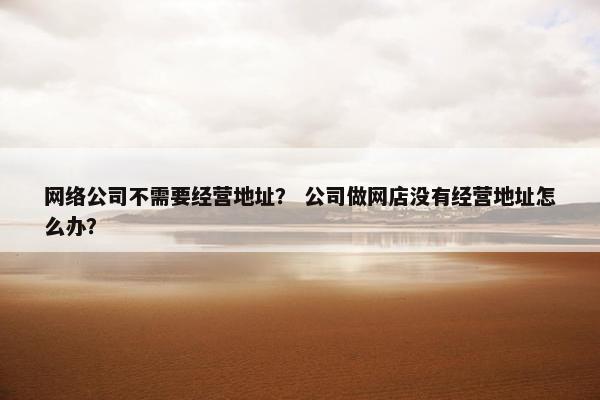 网络公司不需要经营地址？ 公司做网店没有经营地址怎么办？