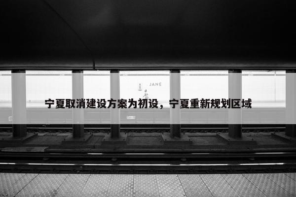 宁夏取消建设方案为初设，宁夏重新规划区域