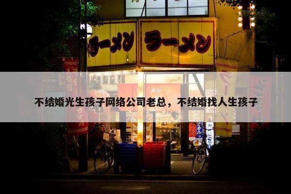 不结婚光生孩子网络公司老总，不结婚找人生孩子
