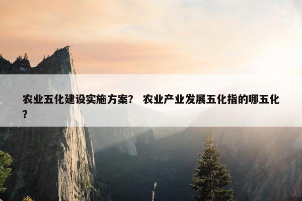农业五化建设实施方案？ 农业产业发展五化指的哪五化？