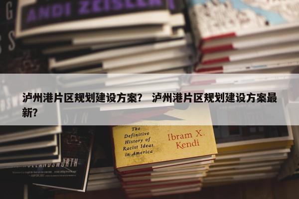 泸州港片区规划建设方案？ 泸州港片区规划建设方案最新？