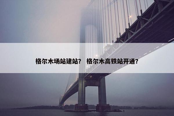格尔木场站建站？ 格尔木高铁站开通？