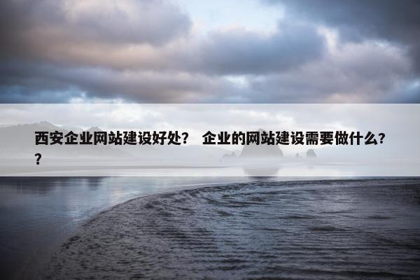 西安企业网站建设好处？ 企业的网站建设需要做什么?？