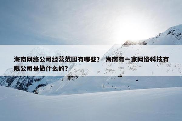 海南网络公司经营范围有哪些？ 海南有一家网络科技有限公司是做什么的？