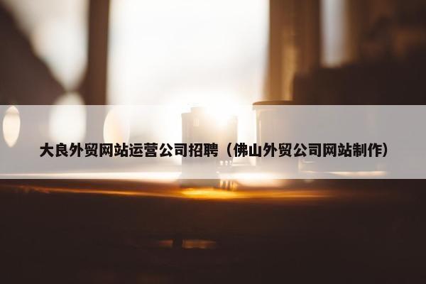 大良外贸网站运营公司招聘（佛山外贸公司网站制作）