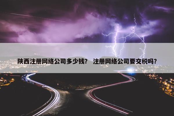 陕西注册网络公司多少钱？ 注册网络公司要交税吗？