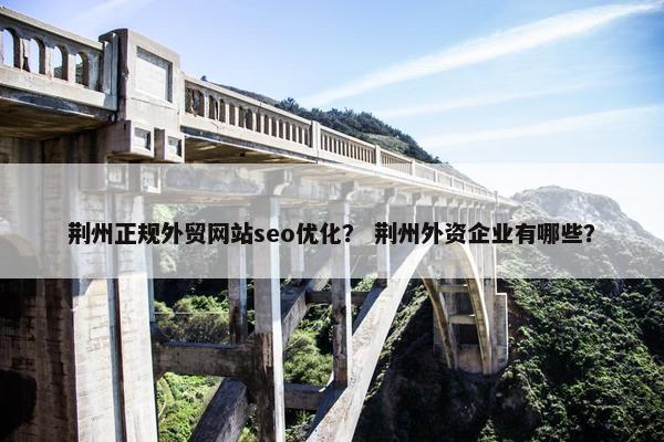 荆州正规外贸网站seo优化？ 荆州外资企业有哪些？
