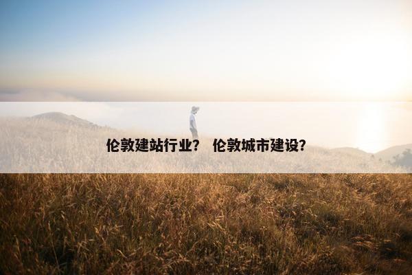 伦敦建站行业？ 伦敦城市建设？