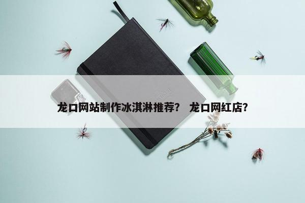 龙口网站制作冰淇淋推荐？ 龙口网红店？
