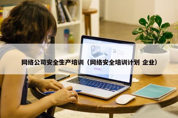 网络公司安全生产培训（网络安全培训计划 企业）