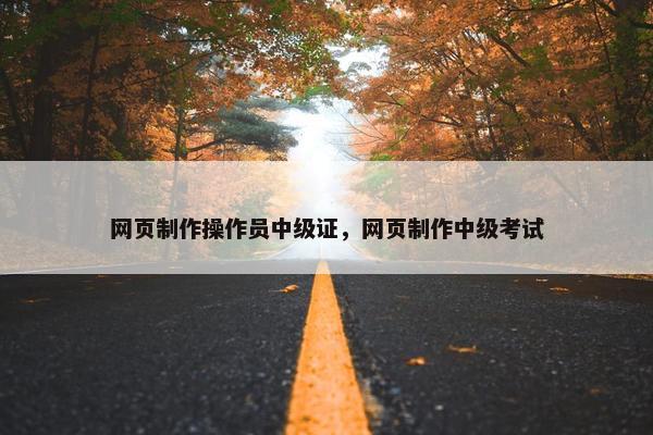 网页制作操作员中级证，网页制作中级考试