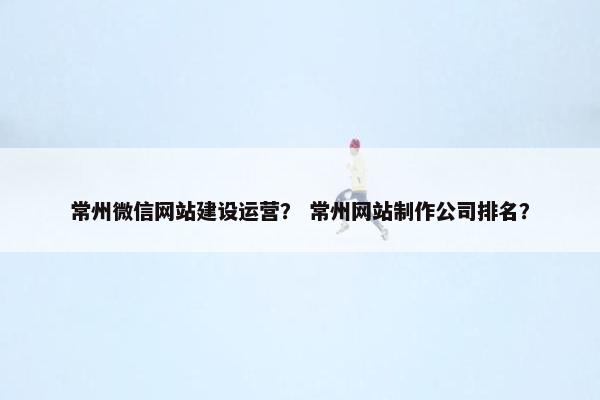 常州微信网站建设运营？ 常州网站制作公司排名？