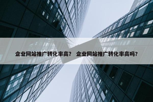 企业网站推广转化率高？ 企业网站推广转化率高吗？