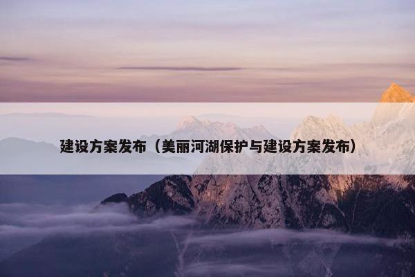 建设方案发布（美丽河湖保护与建设方案发布）