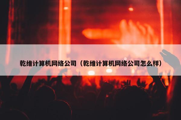 乾维计算机网络公司（乾维计算机网络公司怎么样）