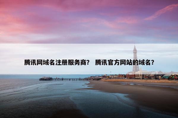 腾讯网域名注册服务商？ 腾讯官方网站的域名？