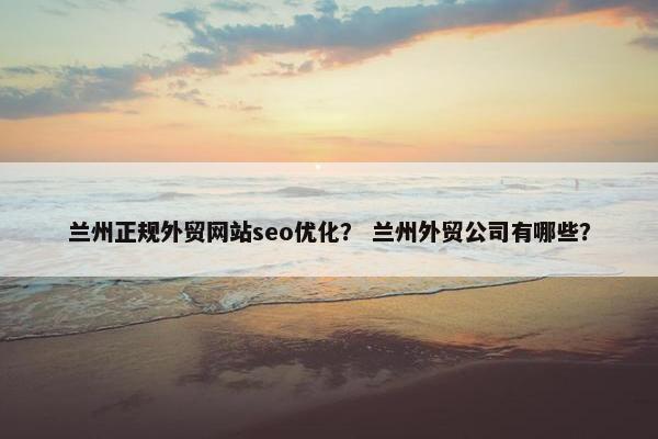 兰州正规外贸网站seo优化？ 兰州外贸公司有哪些？