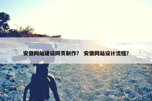 安徽网站建设网页制作？ 安徽网站设计流程？