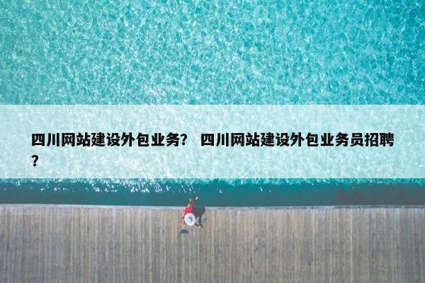 四川网站建设外包业务？ 四川网站建设外包业务员招聘？