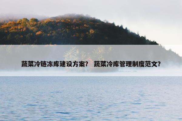 蔬菜冷链冻库建设方案？ 蔬菜冷库管理制度范文？