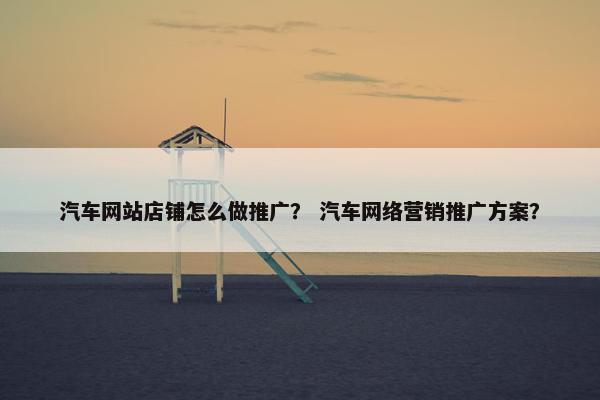 汽车网站店铺怎么做推广？ 汽车网络营销推广方案？