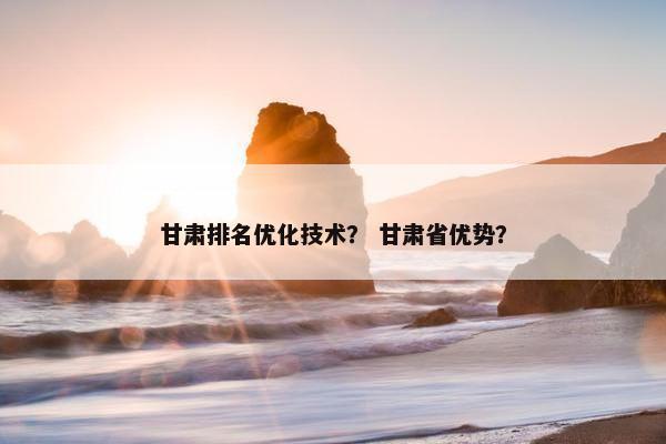 甘肃排名优化技术？ 甘肃省优势？
