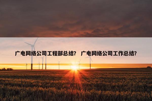 广电网络公司工程部总结？ 广电网络公司工作总结？