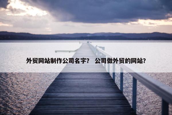 外贸网站制作公司名字？ 公司做外贸的网站？
